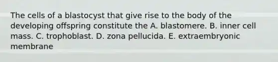 The cells of a blastocyst that give rise to the body of the developing offspring constitute the A. blastomere. B. inner cell mass. C. trophoblast. D. zona pellucida. E. extraembryonic membrane