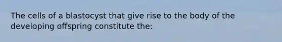 The cells of a blastocyst that give rise to the body of the developing offspring constitute the: