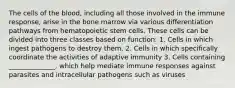 The cells of the blood, including all those involved in the immune response, arise in the bone marrow via various differentiation pathways from hematopoietic stem cells. These cells can be divided into three classes based on function: 1. Cells in which ingest pathogens to destroy them. 2. Cells in which specifically coordinate the activities of adaptive immunity 3. Cells containing ______________, which help mediate immune responses against parasites and intracellular pathogens such as viruses