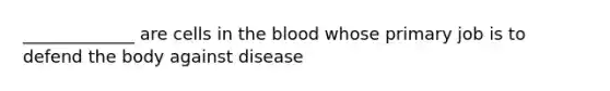 _____________ are cells in the blood whose primary job is to defend the body against disease