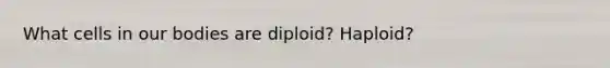 What cells in our bodies are diploid? Haploid?