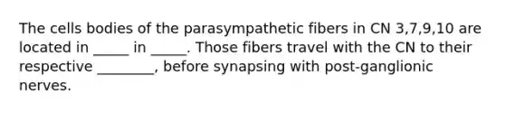 The cells bodies of the parasympathetic fibers in CN 3,7,9,10 are located in _____ in _____. Those fibers travel with the CN to their respective ________, before synapsing with post-ganglionic nerves.