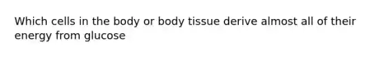 Which cells in the body or body tissue derive almost all of their energy from glucose