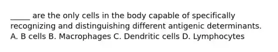 _____ are the only cells in the body capable of specifically recognizing and distinguishing different antigenic determinants. A. B cells B. Macrophages C. Dendritic cells D. Lymphocytes