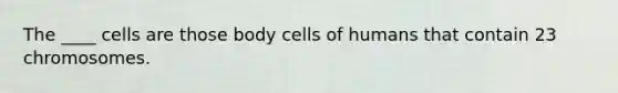 The ____ cells are those body cells of humans that contain 23 chromosomes.