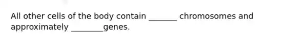 All other cells of the body contain _______ chromosomes and approximately ________genes.