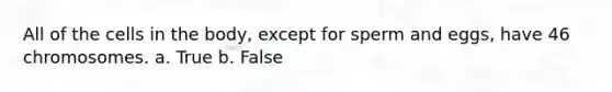 All of the cells in the body, except for sperm and eggs, have 46 chromosomes. a. True b. False
