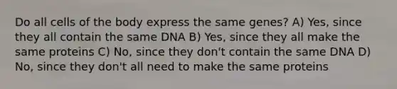 Do all cells of the body express the same genes? A) Yes, since they all contain the same DNA B) Yes, since they all make the same proteins C) No, since they don't contain the same DNA D) No, since they don't all need to make the same proteins