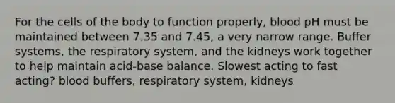 For the cells of the body to function properly, blood pH must be maintained between 7.35 and 7.45, a very narrow range. Buffer systems, the respiratory system, and the kidneys work together to help maintain acid-base balance. Slowest acting to fast acting? blood buffers, respiratory system, kidneys