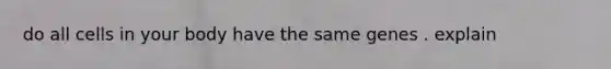 do all cells in your body have the same genes . explain