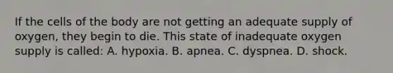 If the cells of the body are not getting an adequate supply of​ oxygen, they begin to die. This state of inadequate oxygen supply is​ called: A. hypoxia. B. apnea. C. dyspnea. D. shock.