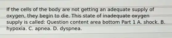 If the cells of the body are not getting an adequate supply of​ oxygen, they begin to die. This state of inadequate oxygen supply is​ called: Question content area bottom Part 1 A. shock. B. hypoxia. C. apnea. D. dyspnea.
