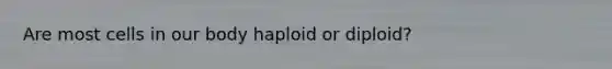 Are most cells in our body haploid or diploid?