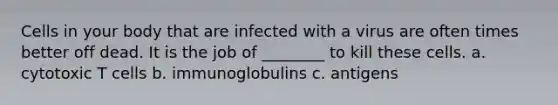 Cells in your body that are infected with a virus are often times better off dead. It is the job of ________ to kill these cells. a. cytotoxic T cells b. immunoglobulins c. antigens