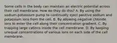 Some cells in the body can maintain an electric potential across their cell membrane. How do they do this? A. By using the sodium-potassium pump to continually eject positive sodium and potassium ions from the cell. B. By allowing negative chloride ions to enter the cell along their concentration gradient. C. By trapping large cations inside the cell membrane. D. By keeping unequal concentrations of various ions on each side of the cell membrane.