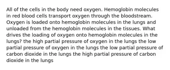 All of the cells in the body need oxygen. Hemoglobin molecules in red blood cells transport oxygen through the bloodstream. Oxygen is loaded onto hemoglobin molecules in the lungs and unloaded from the hemoglobin molecules in the tissues. What drives the loading of oxygen onto hemoglobin molecules in the lungs? the high partial pressure of oxygen in the lungs the low partial pressure of oxygen in the lungs the low partial pressure of carbon dioxide in the lungs the high partial pressure of carbon dioxide in the lungs