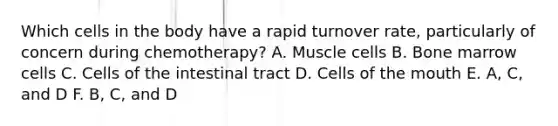 Which cells in the body have a rapid turnover rate, particularly of concern during chemotherapy? A. Muscle cells B. Bone marrow cells C. Cells of the intestinal tract D. Cells of the mouth E. A, C, and D F. B, C, and D