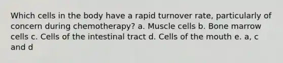 Which cells in the body have a rapid turnover rate, particularly of concern during chemotherapy? a. Muscle cells b. Bone marrow cells c. Cells of the intestinal tract d. Cells of the mouth e. a, c and d