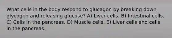 What cells in the body respond to glucagon by breaking down glycogen and releasing glucose? A) Liver cells. B) Intestinal cells. C) Cells in the pancreas. D) Muscle cells. E) Liver cells and cells in the pancreas.