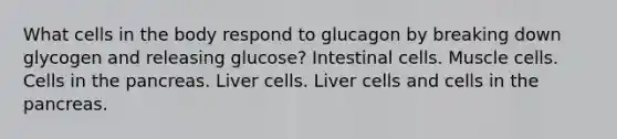 What cells in the body respond to glucagon by breaking down glycogen and releasing glucose? Intestinal cells. Muscle cells. Cells in the pancreas. Liver cells. Liver cells and cells in the pancreas.