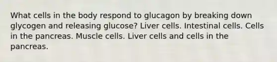 What cells in the body respond to glucagon by breaking down glycogen and releasing glucose? Liver cells. Intestinal cells. Cells in the pancreas. Muscle cells. Liver cells and cells in the pancreas.