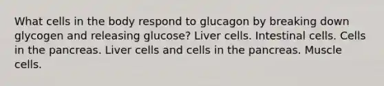 What cells in the body respond to glucagon by breaking down glycogen and releasing glucose? Liver cells. Intestinal cells. Cells in the pancreas. Liver cells and cells in the pancreas. Muscle cells.