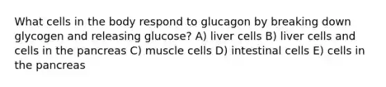 What cells in the body respond to glucagon by breaking down glycogen and releasing glucose? A) liver cells B) liver cells and cells in <a href='https://www.questionai.com/knowledge/kITHRba4Cd-the-pancreas' class='anchor-knowledge'>the pancreas</a> C) muscle cells D) intestinal cells E) cells in the pancreas