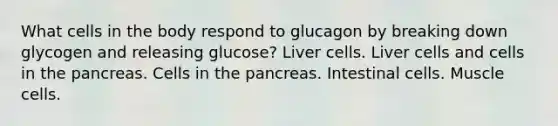 What cells in the body respond to glucagon by breaking down glycogen and releasing glucose? Liver cells. Liver cells and cells in the pancreas. Cells in the pancreas. Intestinal cells. Muscle cells.