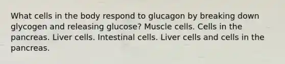 What cells in the body respond to glucagon by breaking down glycogen and releasing glucose? Muscle cells. Cells in the pancreas. Liver cells. Intestinal cells. Liver cells and cells in the pancreas.