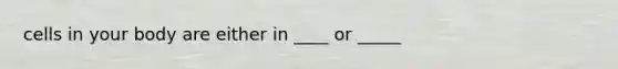 cells in your body are either in ____ or _____