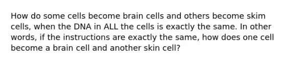 How do some cells become brain cells and others become skim cells, when the DNA in ALL the cells is exactly the same. In other words, if the instructions are exactly the same, how does one cell become a brain cell and another skin cell?