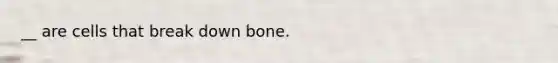 __ are cells that break down bone.