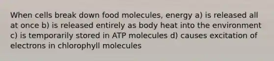 When cells break down food molecules, energy a) is released all at once b) is released entirely as body heat into the environment c) is temporarily stored in ATP molecules d) causes excitation of electrons in chlorophyll molecules