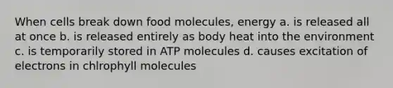 When cells break down food molecules, energy a. is released all at once b. is released entirely as body heat into the environment c. is temporarily stored in ATP molecules d. causes excitation of electrons in chlrophyll molecules