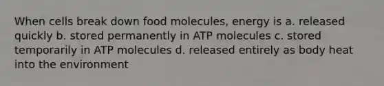 When cells break down food molecules, energy is a. released quickly b. stored permanently in ATP molecules c. stored temporarily in ATP molecules d. released entirely as body heat into the environment