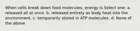 When cells break down food molecules, energy is Select one: a. released all at once. b. released entirely as body heat into the environment. c. temporarily stored in ATP molecules. d. None of the above