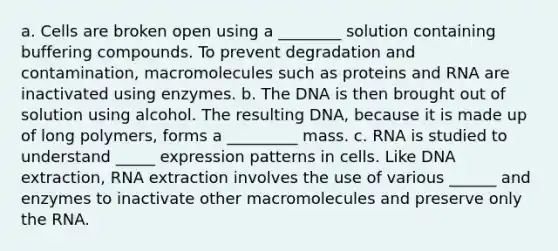 a. Cells are broken open using a ________ solution containing buffering compounds. To prevent degradation and contamination, macromolecules such as proteins and RNA are inactivated using enzymes. b. The DNA is then brought out of solution using alcohol. The resulting DNA, because it is made up of long polymers, forms a _________ mass. c. RNA is studied to understand _____ expression patterns in cells. Like DNA extraction, RNA extraction involves the use of various ______ and enzymes to inactivate other macromolecules and preserve only the RNA.