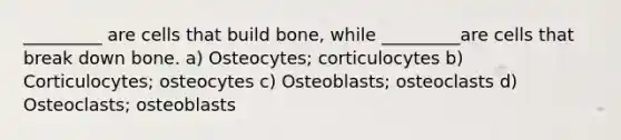 _________ are cells that build bone, while _________are cells that break down bone. a) Osteocytes; corticulocytes b) Corticulocytes; osteocytes c) Osteoblasts; osteoclasts d) Osteoclasts; osteoblasts