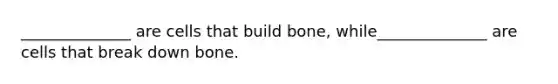 ______________ are cells that build bone, while______________ are cells that break down bone.