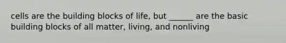 cells are the building blocks of life, but ______ are the basic building blocks of all matter, living, and nonliving