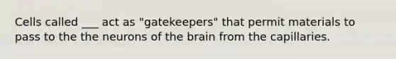 Cells called ___ act as "gatekeepers" that permit materials to pass to the the neurons of the brain from the capillaries.