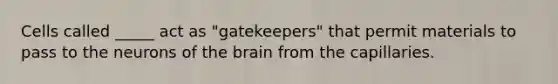 Cells called _____ act as "gatekeepers" that permit materials to pass to the neurons of the brain from the capillaries.