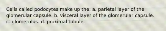 Cells called podocytes make up the: a. parietal layer of the glomerular capsule. b. visceral layer of the glomerular capsule. c. glomerulus. d. proximal tubule.