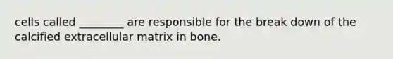 cells called ________ are responsible for the break down of the calcified extracellular matrix in bone.