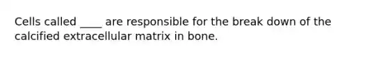 Cells called ____ are responsible for the break down of the calcified extracellular matrix in bone.