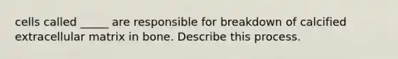 cells called _____ are responsible for breakdown of calcified extracellular matrix in bone. Describe this process.