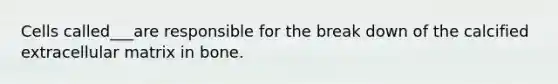 Cells called___are responsible for the break down of the calcified extracellular matrix in bone.