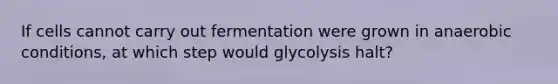 If cells cannot carry out fermentation were grown in anaerobic conditions, at which step would glycolysis halt?