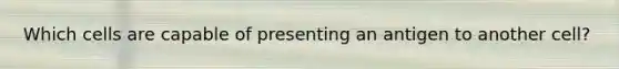 Which cells are capable of presenting an antigen to another cell?