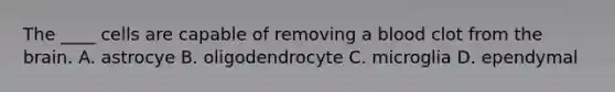 The ____ cells are capable of removing a blood clot from the brain. A. astrocye B. oligodendrocyte C. microglia D. ependymal